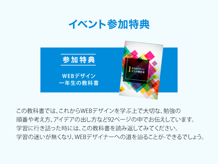 特典「Webデザイン1年生の教科書」この教科書に沿ってデザイン制作していくことで、出戻りが無くなります。まさに失敗のしようがないデザインをスマートに作り上げていきます。デザインに行き詰ってしまった時には、この教科書を読み返してみてください。デザインの迷いが一切無くなり、アイデアが源泉のようにあふれ出してくるでしょう。（※本特典による結果を保証するものではありません。）